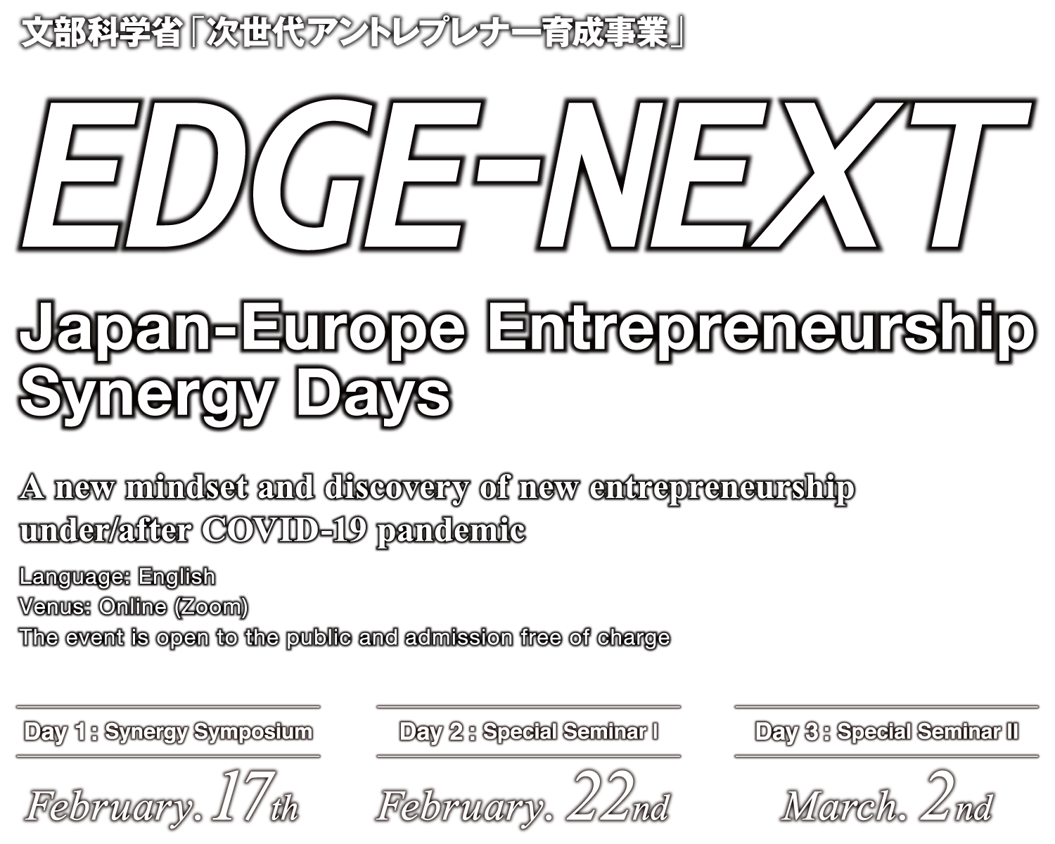 EDGE-NEXT Japan-Europe Entrepreneurship Synergy Days｜文部科学省「次世代アントレプレナー育成事業」 A new mindset and discovery of new entrepreneurship under/after COVID-19 pandemic Language: English The event is open to the public and admission free of charge Day 1: Synergy Symposium February. 17th Day 2: Special Seminar I February. 22nd Day 3: Special Seminar II March. 2nd